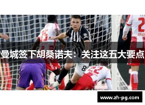 曼城签下胡桑诺夫：关注这五大要点