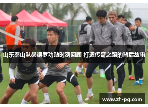 山东泰山队桑德罗功勋时刻回顾 打造传奇之路的背后故事