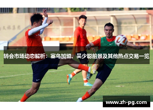 转会市场动态解析:塞鸟加盟、吴少聪前景及其他热点交易一览 转会市场动态解析:塞鸟加盟、吴少聪前景及其他热点交易一览