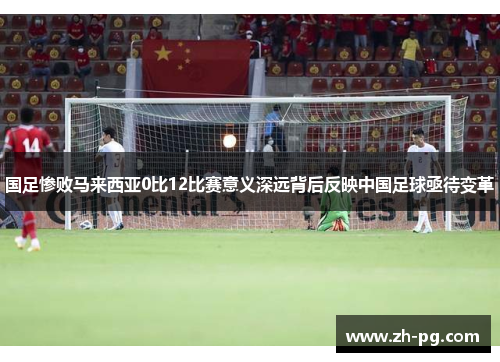 国足惨败马来西亚0比12比赛意义深远背后反映中国足球亟待变革 国足惨败马来西亚0比12比赛意义深远背后反映中国足球亟待变革