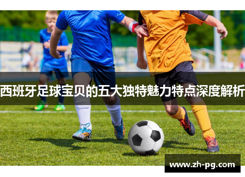 西班牙足球宝贝的五大独特魅力特点深度解析 西班牙足球宝贝的五大独特魅力特点深度解析