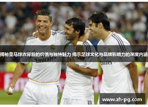 揭秘皇马球衣背后的价值与独特魅力 揭示足球文化与品牌影响力的深度内涵