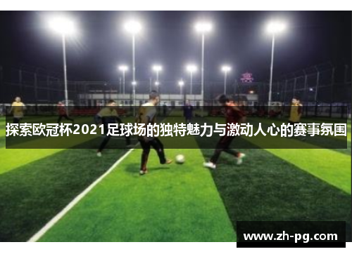 探索欧冠杯2021足球场的独特魅力与激动人心的赛事氛围 探索欧冠杯2021足球场的独特魅力与激动人心的赛事氛围