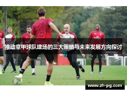推动意甲球队建场的三大策略与未来发展方向探讨